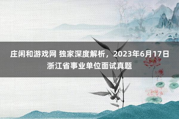 庄闲和游戏网 独家深度解析，2023年6月17日浙江省事业单位面试真题