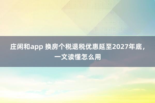庄闲和app 换房个税退税优惠延至2027年底,一文读懂怎么用
