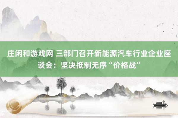 庄闲和游戏网 三部门召开新能源汽车行业企业座谈会：坚决抵制无序“价格战”