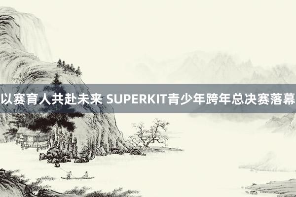 以赛育人共赴未来 SUPERKIT青少年跨年总决赛落幕