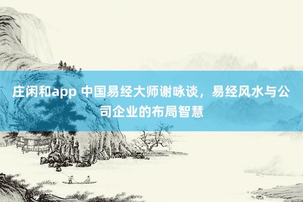 庄闲和app 中国易经大师谢咏谈，易经风水与公司企业的布局智慧