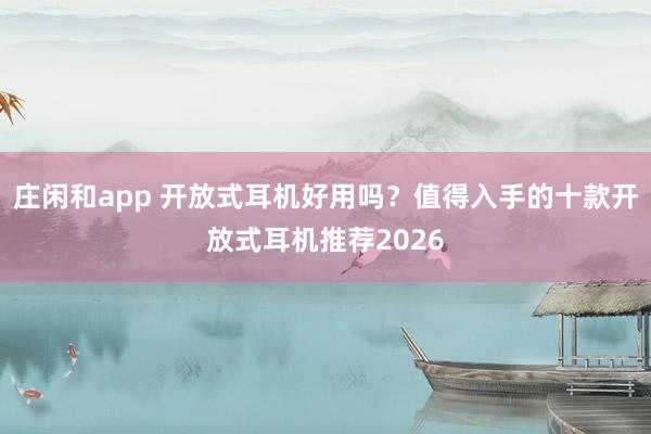 庄闲和app 开放式耳机好用吗？值得入手的十款开放式耳机推荐2026