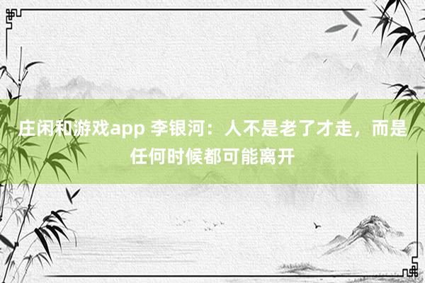 庄闲和游戏app 李银河：人不是老了才走，而是任何时候都可能离开