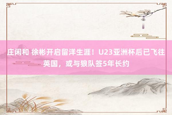 庄闲和 徐彬开启留洋生涯！U23亚洲杯后已飞往英国，或与狼队签5年长约