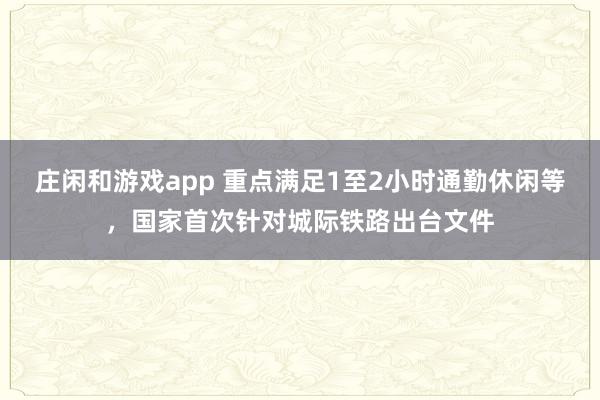 庄闲和游戏app 重点满足1至2小时通勤休闲等，国家首次针对城际铁路出台文件