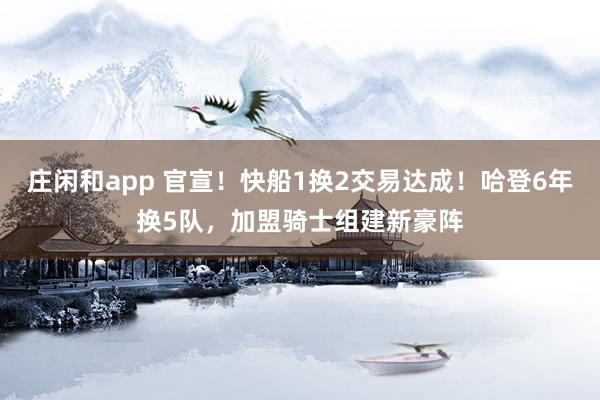 庄闲和app 官宣！快船1换2交易达成！哈登6年换5队，加盟骑士组建新豪阵