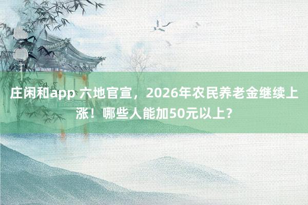 庄闲和app 六地官宣，2026年农民养老金继续上涨！哪些人能加50元以上？
