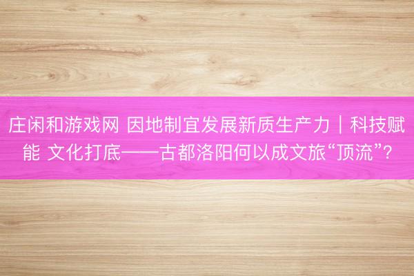 庄闲和游戏网 因地制宜发展新质生产力｜科技赋能 文化打底——古都洛阳何以成文旅“顶流”？