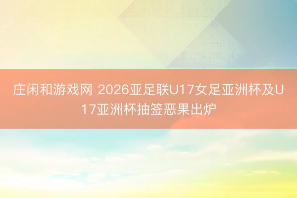 庄闲和游戏网 2026亚足联U17女足亚洲杯及U17亚洲杯抽签恶果出炉