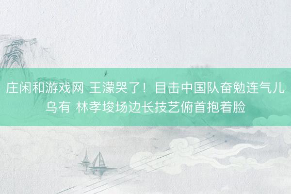 庄闲和游戏网 王濛哭了！目击中国队奋勉连气儿乌有 林孝埈场边长技艺俯首抱着脸
