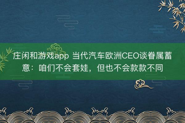 庄闲和游戏app 当代汽车欧洲CEO谈眷属蓄意：咱们不会套娃，但也不会款款不同
