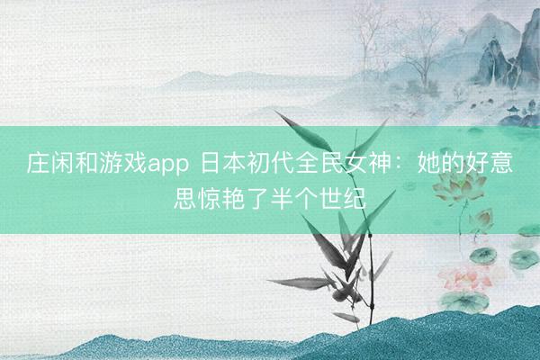 庄闲和游戏app 日本初代全民女神:她的好意思惊艳了半个世纪