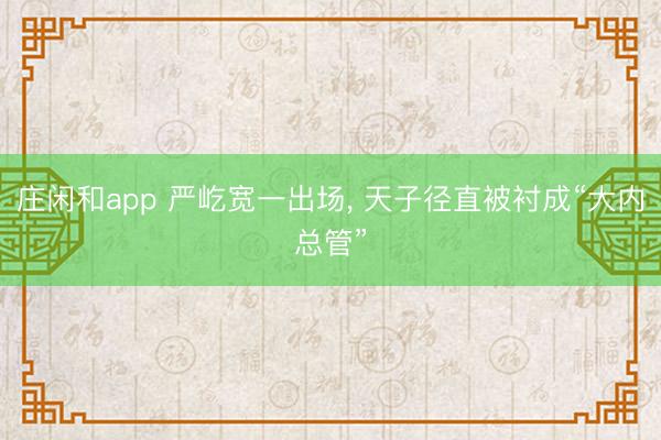 庄闲和app 严屹宽一出场， 天子径直被衬成“大内总管”